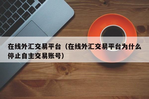 在线外汇交易平台（在线外汇交易平台为什么停止自主交易账号）