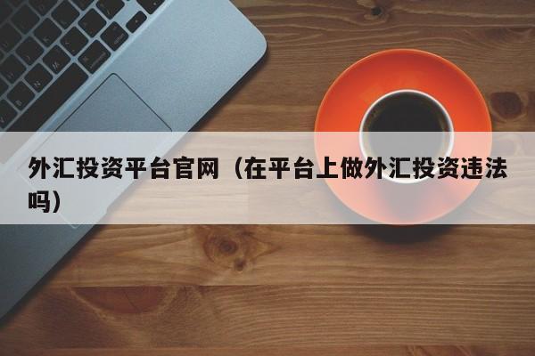 外汇投资平台官网（在平台上做外汇投资违法吗）