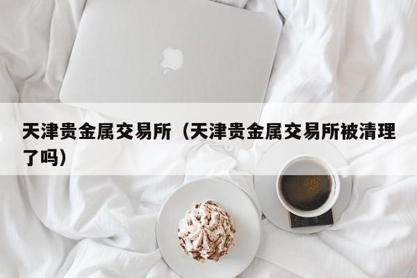 天津贵金属交易所（天津贵金属交易所被清理了吗）