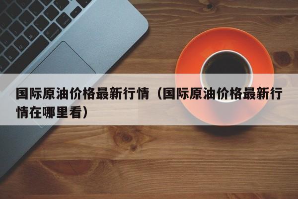 国际原油价格最新行情（国际原油价格最新行情在哪里看）