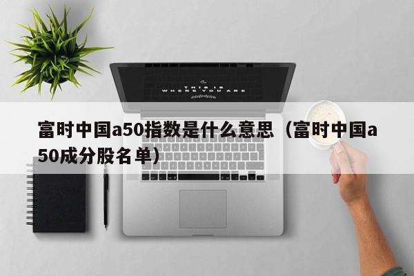富时中国a50指数是什么意思（富时中国a50成分股名单）