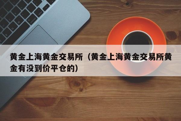 黄金上海黄金交易所（黄金上海黄金交易所黄金有没到价平仓的）