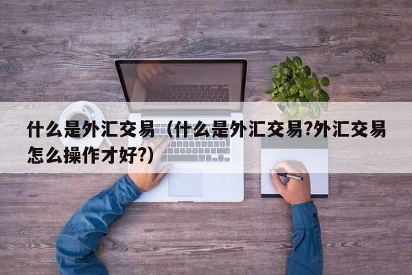 什么是外汇交易（什么是外汇交易?外汇交易怎么操作才好?）