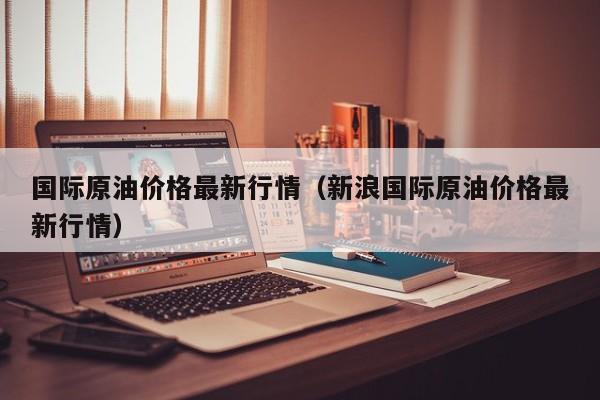 国际原油价格最新行情（新浪国际原油价格最新行情）
