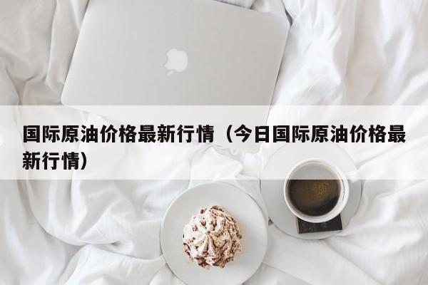 国际原油价格最新行情（今日国际原油价格最新行情）