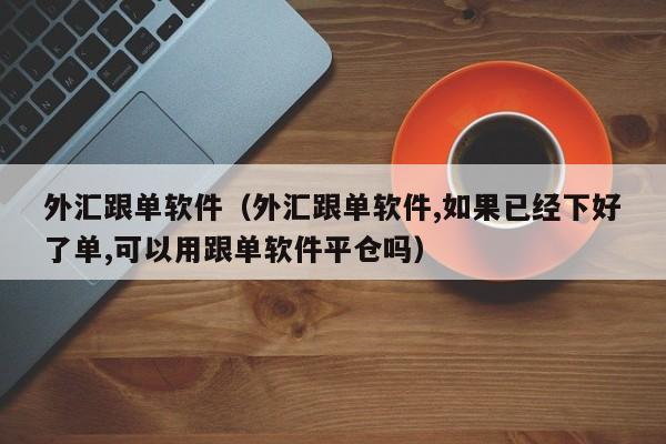 外汇跟单软件（外汇跟单软件,如果已经下好了单,可以用跟单软件平仓吗）