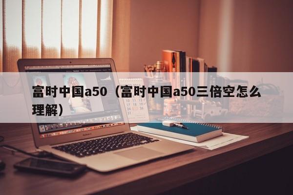 富时中国a50（富时中国a50三倍空怎么理解）