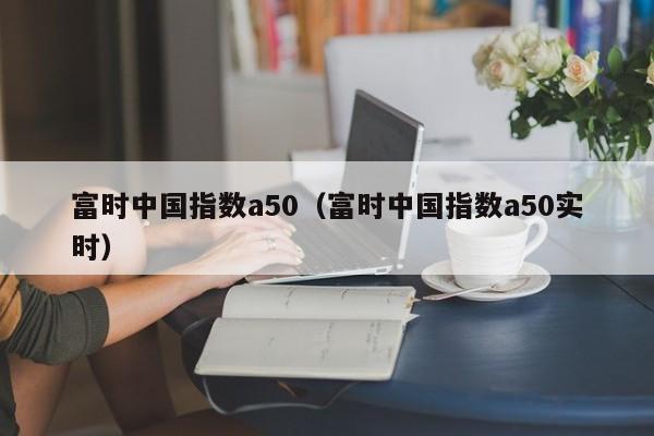 富时中国指数a50（富时中国指数a50实时）