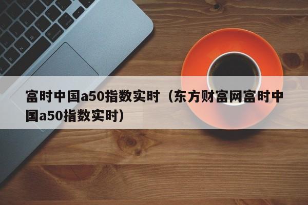 富时中国a50指数实时（东方财富网富时中国a50指数实时）