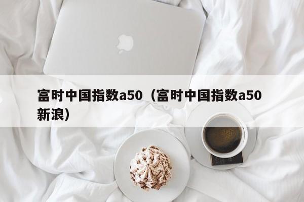 富时中国指数a50（富时中国指数a50 新浪）