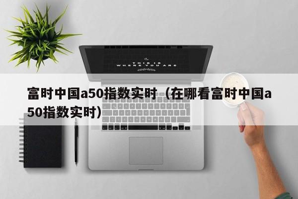 富时中国a50指数实时（在哪看富时中国a50指数实时）