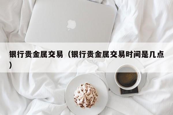 银行贵金属交易（银行贵金属交易时间是几点）