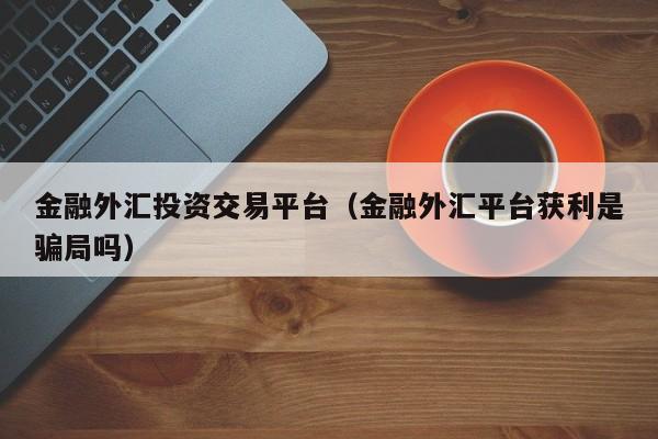 金融外汇投资交易平台（金融外汇平台获利是骗局吗）