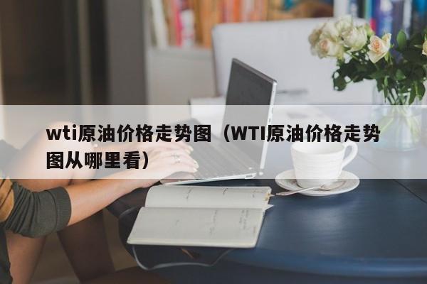 wti原油价格走势图（WTI原油价格走势图从哪里看）