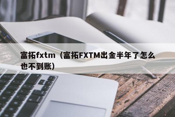 富拓fxtm（富拓FXTM出金半年了怎么也不到账）