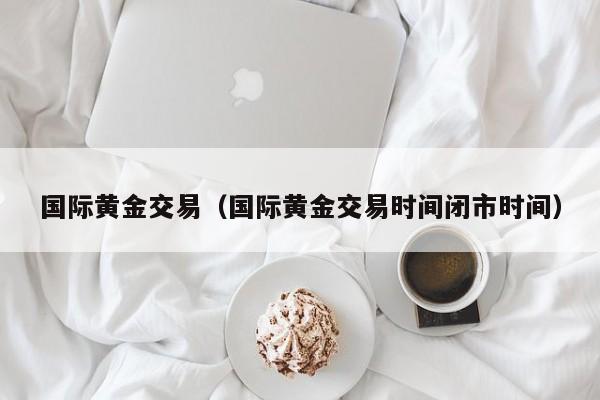 国际黄金交易（国际黄金交易时间闭市时间）