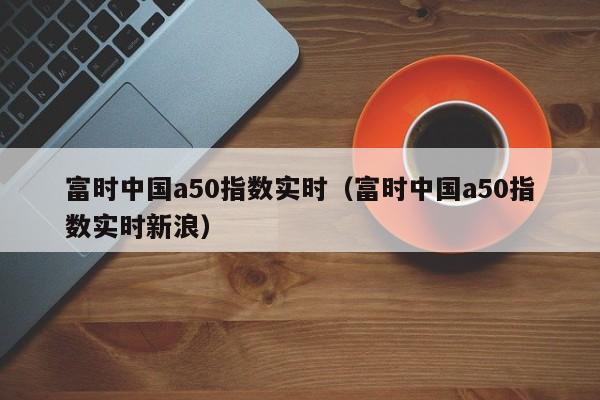 富时中国a50指数实时（富时中国a50指数实时新浪）