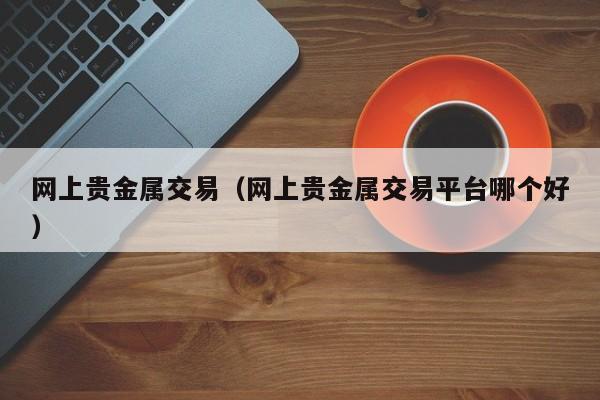 网上贵金属交易（网上贵金属交易平台哪个好）