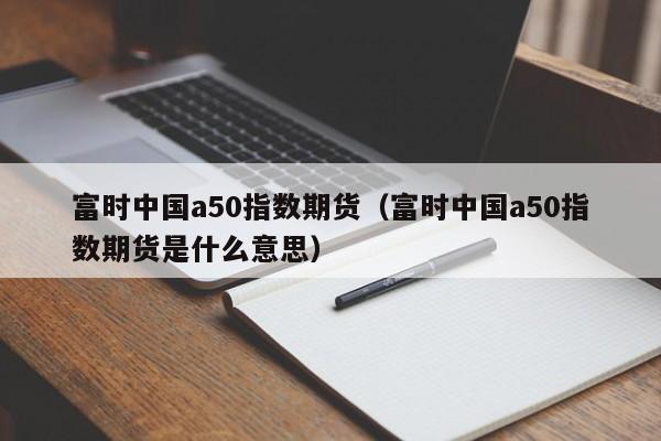 富时中国a50指数期货（富时中国a50指数期货是什么意思）