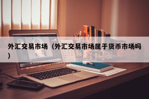外汇交易市场（外汇交易市场属于货币市场吗）
