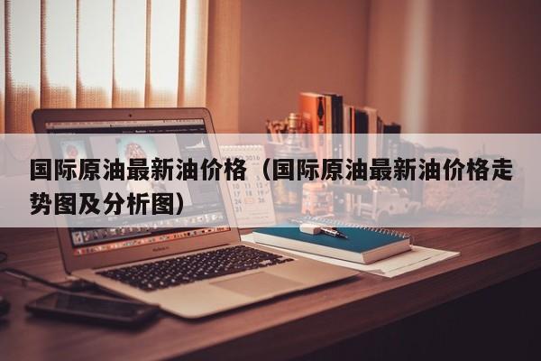 国际原油最新油价格（国际原油最新油价格走势图及分析图）