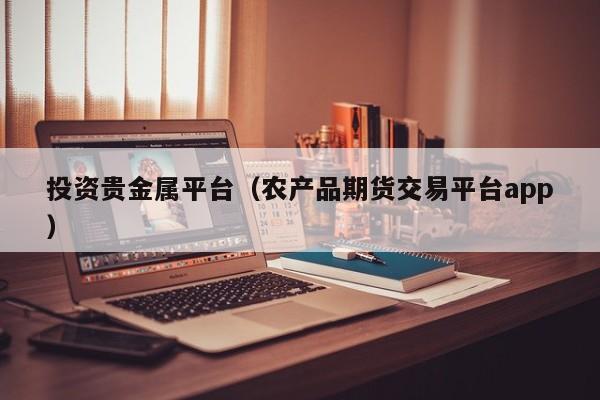 投资贵金属平台（农产品期货交易平台app）
