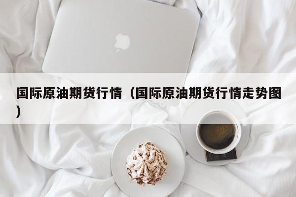 国际原油期货行情（国际原油期货行情走势图）