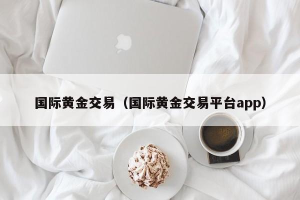 国际黄金交易（国际黄金交易平台app）