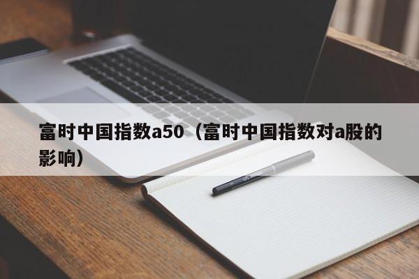 富时中国指数a50（富时中国指数对a股的影响）