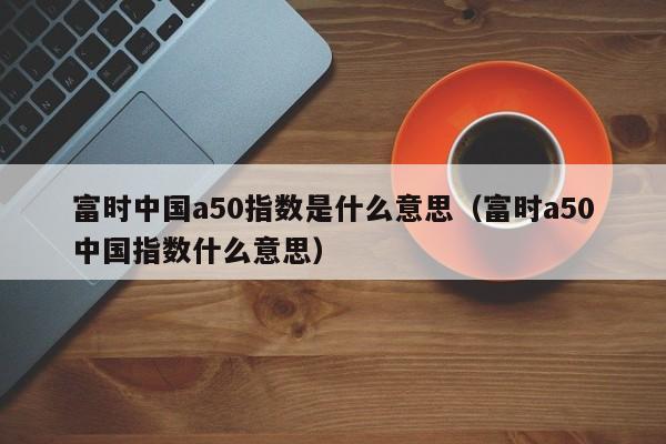 富时中国a50指数是什么意思（富时a50中国指数什么意思）
