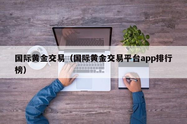 国际黄金交易（国际黄金交易平台app排行榜）