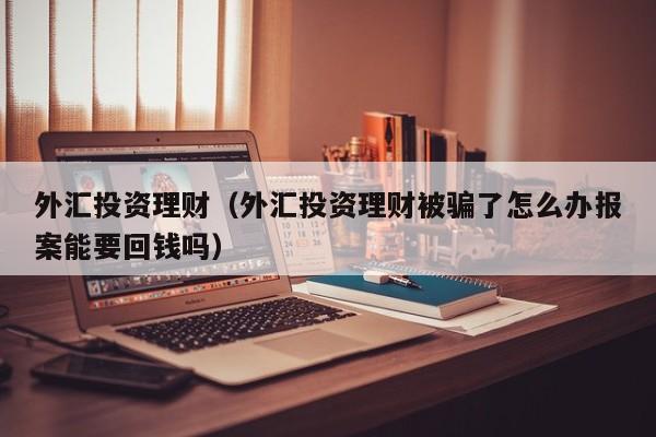 外汇投资理财（外汇投资理财被骗了怎么办报案能要回钱吗）
