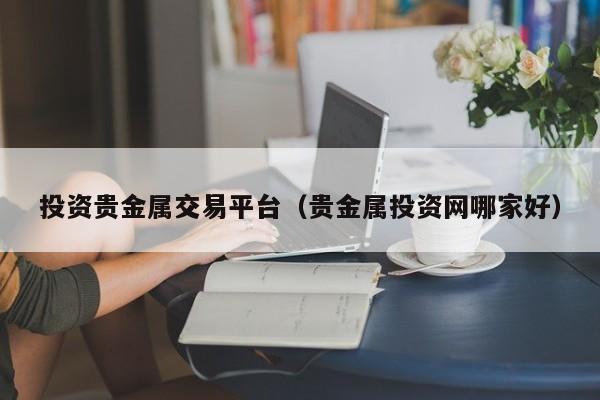 投资贵金属交易平台（贵金属投资网哪家好）