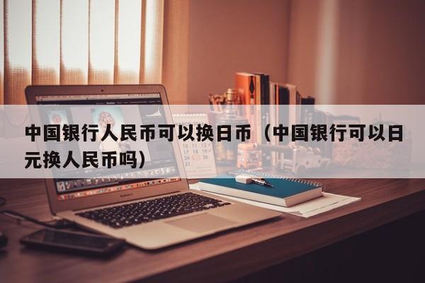 中国银行人民币可以换日币（中国银行可以日元换人民币吗）