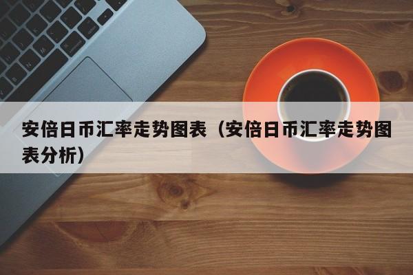 安倍日币汇率走势图表（安倍日币汇率走势图表分析）