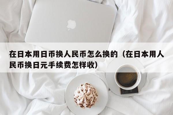 在日本用日币换人民币怎么换的（在日本用人民币换日元手续费怎样收）