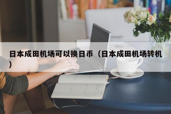 日本成田机场可以换日币（日本成田机场转机）