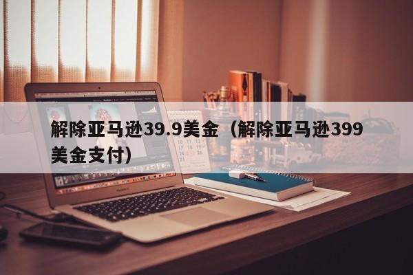 解除亚马逊39.9美金（解除亚马逊399美金支付）