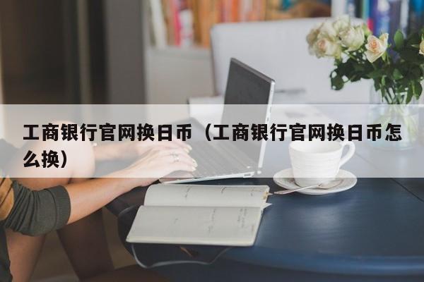 工商银行官网换日币（工商银行官网换日币怎么换）