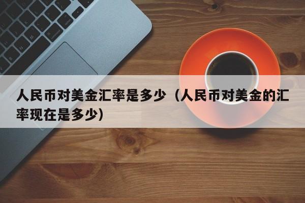 人民币对美金汇率是多少（人民币对美金的汇率现在是多少）