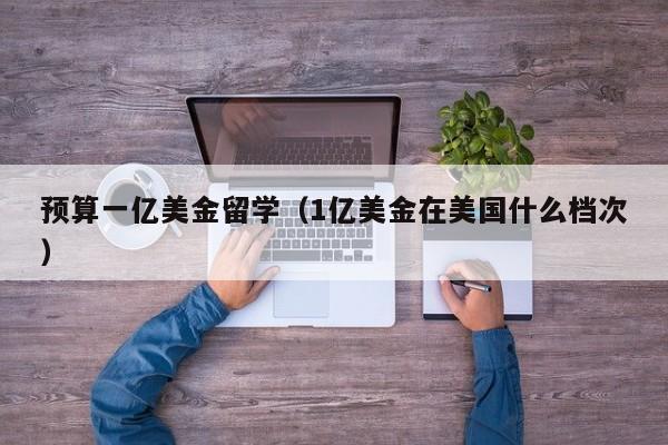 预算一亿美金留学（1亿美金在美国什么档次）