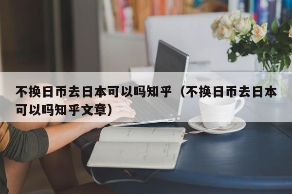 不换日币去日本可以吗知乎（不换日币去日本可以吗知乎文章）