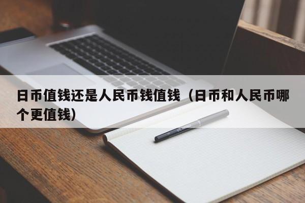 日币值钱还是人民币钱值钱（日币和人民币哪个更值钱）