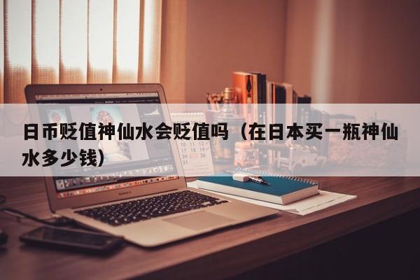 日币贬值神仙水会贬值吗（在日本买一瓶神仙水多少钱）