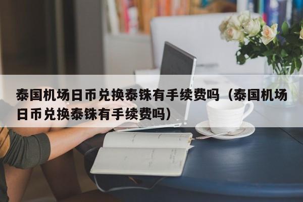 泰国机场日币兑换泰铢有手续费吗（泰国机场日币兑换泰铢有手续费吗）