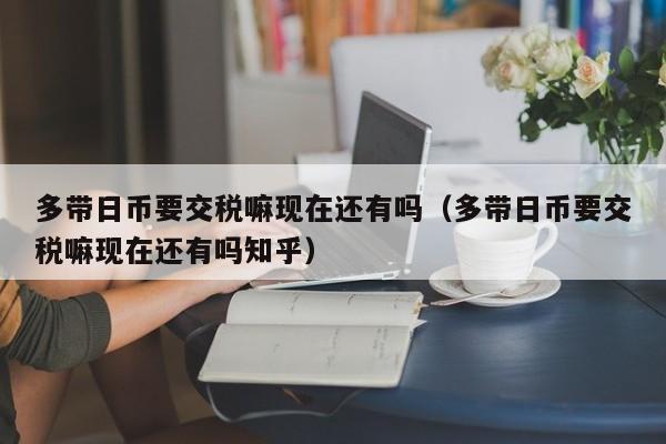 多带日币要交税嘛现在还有吗（多带日币要交税嘛现在还有吗知乎）