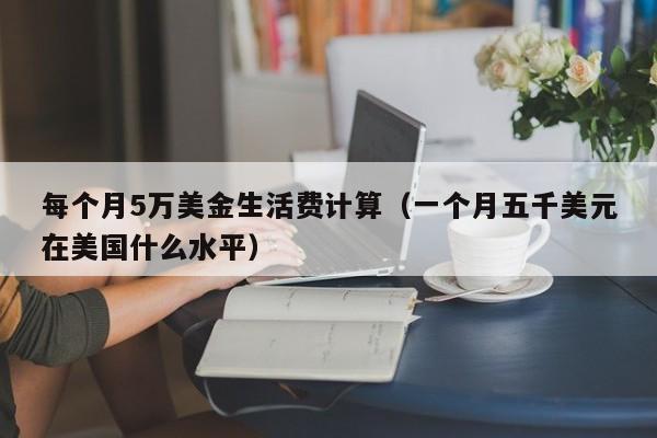 每个月5万美金生活费计算（一个月五千美元在美国什么水平）