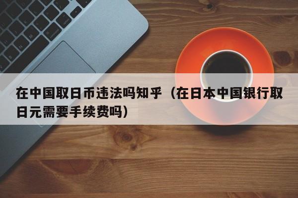 在中国取日币违法吗知乎（在日本中国银行取日元需要手续费吗）