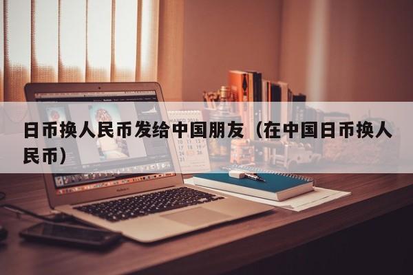 日币换人民币发给中国朋友（在中国日币换人民币）