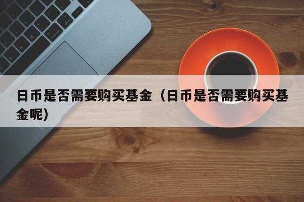 日币是否需要购买基金（日币是否需要购买基金呢）